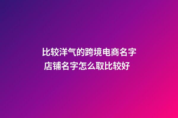 比较洋气的跨境电商名字 店铺名字怎么取比较好-第1张-店铺起名-玄机派